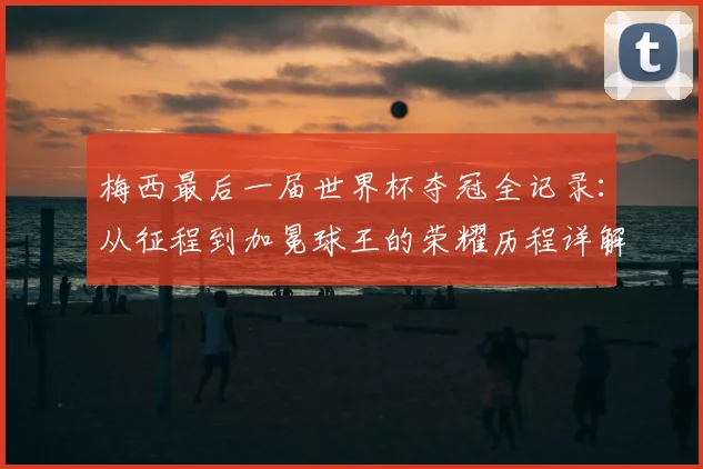 梅西最后一届世界杯夺冠全记录：从征程到加冕球王的荣耀历程详解