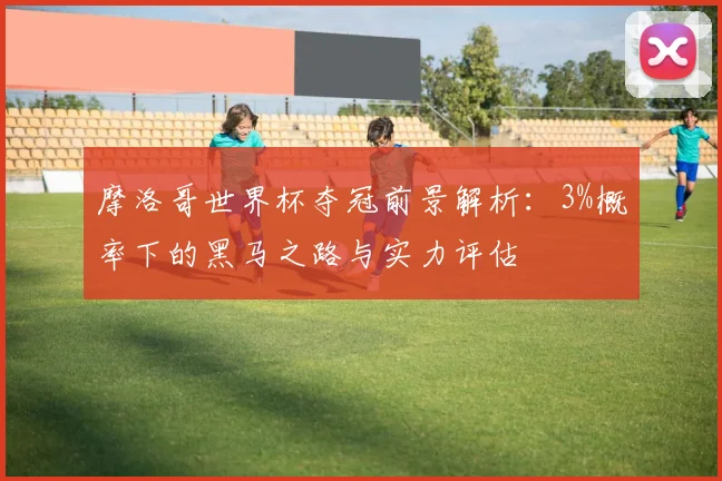 摩洛哥世界杯夺冠前景解析：3%概率下的黑马之路与实力评估