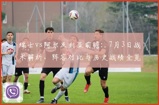 瑞士vs阿尔及利亚前瞻：7月3日战术解析、阵容对比与历史战绩全览