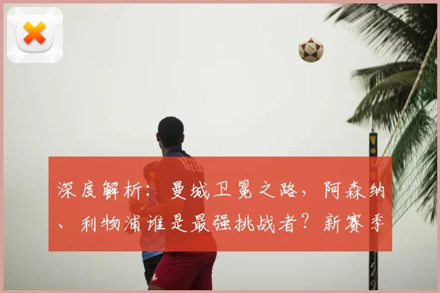 深度解析：曼城卫冕之路，阿森纳、利物浦谁是最强挑战者？新赛季英超争冠形势全览